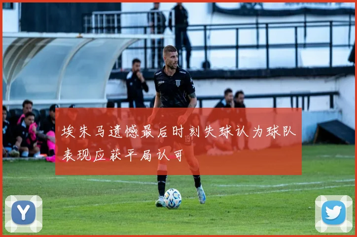 埃朱马遗憾最后时刻失球认为球队表现应获平局认可