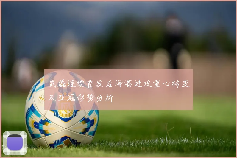 武磊连续首发后海港进攻重心转变及亚冠形势分析