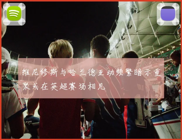 维尼修斯与哈兰德互动频繁暗示重聚或在英超赛场相见