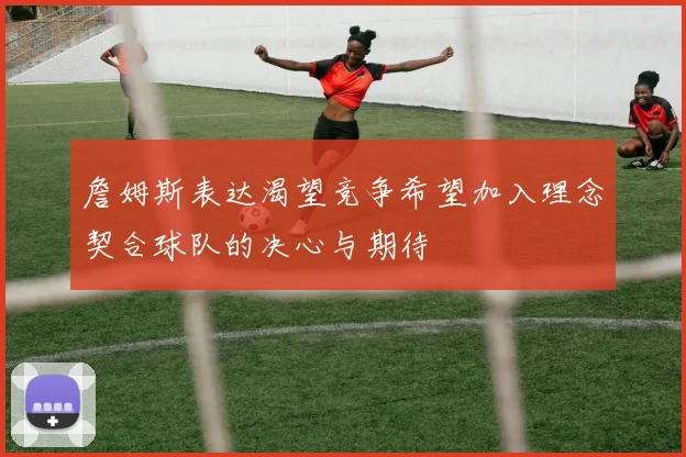 詹姆斯表达渴望竞争希望加入理念契合球队的决心与期待