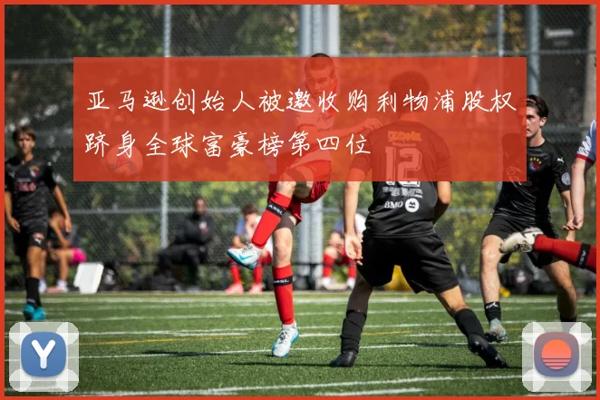 亚马逊创始人被邀收购利物浦股权跻身全球富豪榜第四位