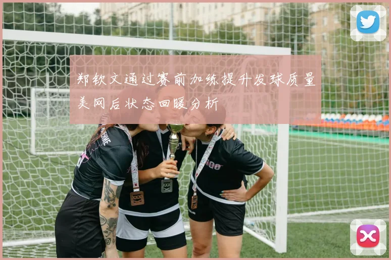 郑钦文通过赛前加练提升发球质量美网后状态回暖分析