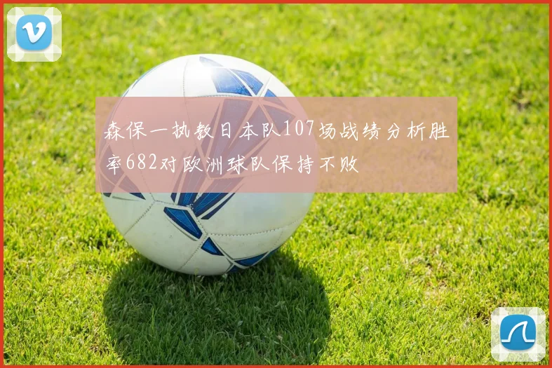 森保一执教日本队107场战绩分析胜率682对欧洲球队保持不败