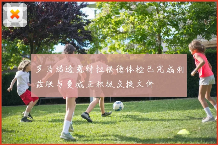 罗马诺透露特拉福德体检已完成利兹联与曼城正积极交换文件