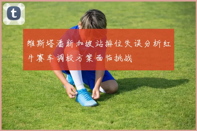 维斯塔潘新加坡站排位失误分析红牛赛车调校方案面临挑战