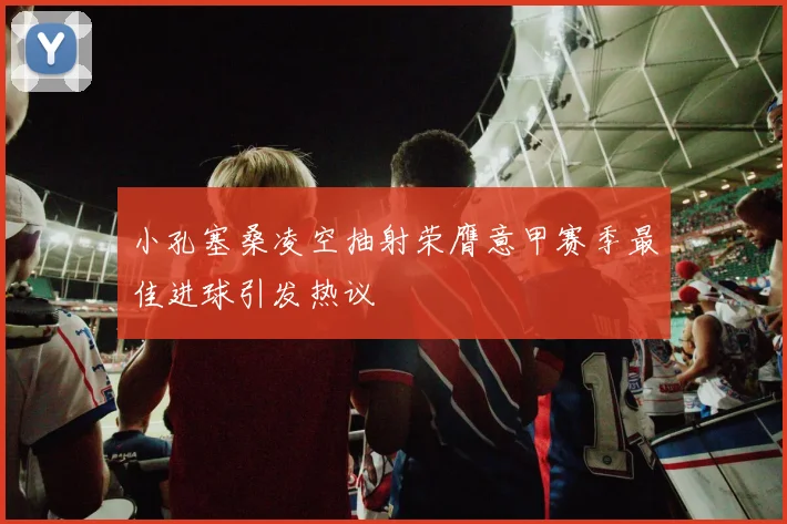 小孔塞桑凌空抽射荣膺意甲赛季最佳进球引发热议